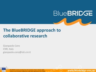 BlueBRIDGE receives funding from the European Union’s Horizon 2020
research and innovation programme under grant agreement No. 675680 www.bluebridge-vres.eu
The BlueBRIDGE approach to
collaborative research
Gianpaolo Coro
CNR, Italy
gianpaolo.coro@isti.cnr.it
 