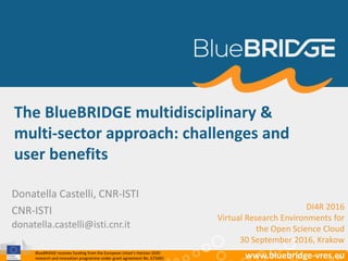 BlueBRIDGE receives funding from the European Union’s Horizon 2020
research and innovation programme under grant agreement No. 675680 www.bluebridge-vres.eu
The BlueBRIDGE multidisciplinary &
multi-sector approach: challenges and
user benefits
Donatella Castelli, CNR-ISTI
CNR-ISTI
donatella.castelli@isti.cnr.it
DI4R 2016
Virtual Research Environments for
the Open Science Cloud
30 September 2016, Krakow
 