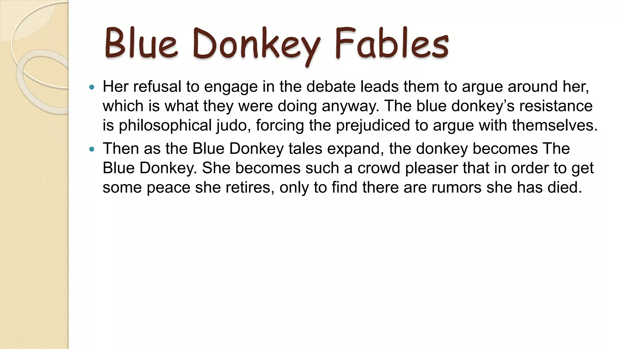 Blue Donkey Fables
 Her refusal to engage in the debate leads them to argue around her,
which is what they were doing anyway. The blue donkey’s resistance
is philosophical judo, forcing the prejudiced to argue with themselves.
 Then as the Blue Donkey tales expand, the donkey becomes The
Blue Donkey. She becomes such a crowd pleaser that in order to get
some peace she retires, only to find there are rumors she has died.
 