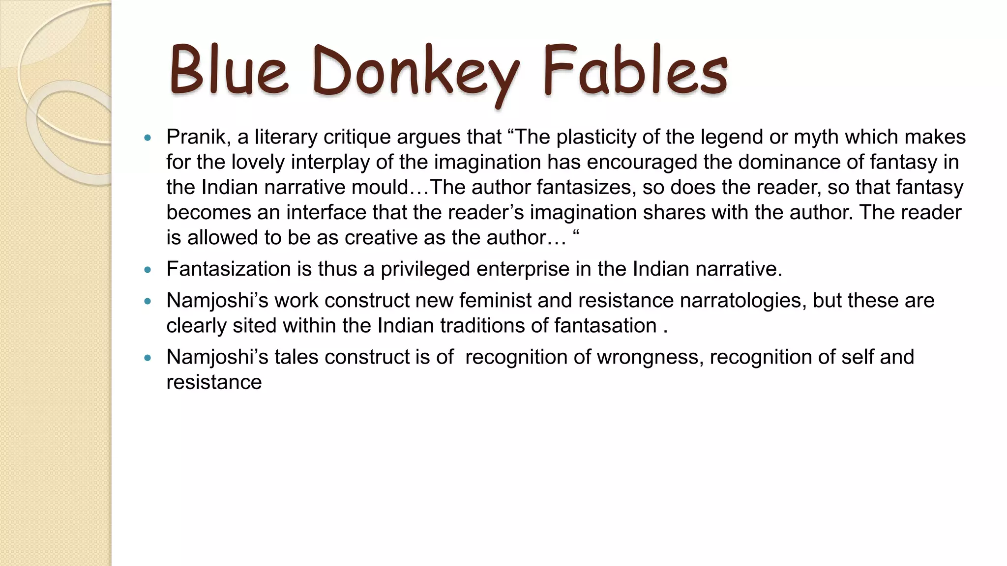 Blue Donkey Fables
 Pranik, a literary critique argues that “The plasticity of the legend or myth which makes
for the lovely interplay of the imagination has encouraged the dominance of fantasy in
the Indian narrative mould…The author fantasizes, so does the reader, so that fantasy
becomes an interface that the reader’s imagination shares with the author. The reader
is allowed to be as creative as the author… “
 Fantasization is thus a privileged enterprise in the Indian narrative.
 Namjoshi’s work construct new feminist and resistance narratologies, but these are
clearly sited within the Indian traditions of fantasation .
 Namjoshi’s tales construct is of recognition of wrongness, recognition of self and
resistance
 