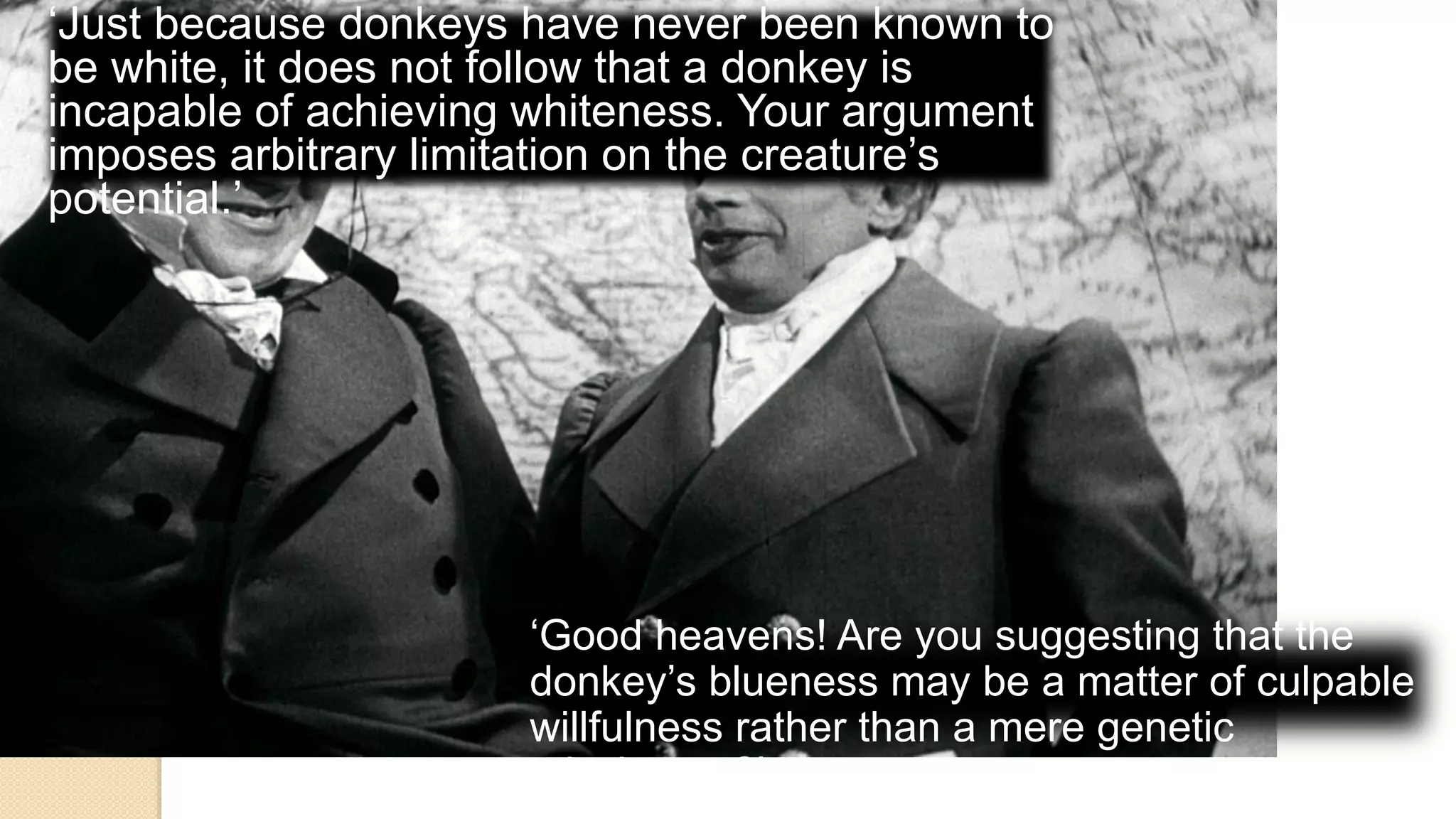 ‘Just because donkeys have never been known to
be white, it does not follow that a donkey is
incapable of achieving whiteness. Your argument
imposes arbitrary limitation on the creature’s
potential.’
‘Good heavens! Are you suggesting that the
donkey’s blueness may be a matter of culpable
willfulness rather than a mere genetic
mischance?’
 