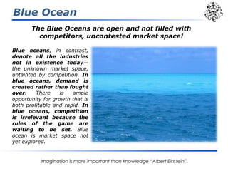 Blue Ocean
The Blue Oceans are open and not filled with
competitors, uncontested market space!
Blue oceans, in contrast,
denote all the industries
not in existence today—
the unknown market space,
untainted by competition. In
blue oceans, demand is
created rather than fought
over. There is ample
opportunity for growth that is
both profitable and rapid. In
blue oceans, competition
is irrelevant because the
rules of the game are
waiting to be set. Blue
ocean is market space not
yet explored.
 