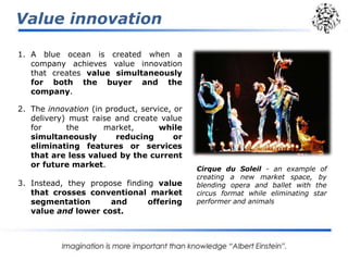Value innovation
1. A blue ocean is created when a
company achieves value innovation
that creates value simultaneously
for both the buyer and the
company.
2. The innovation (in product, service, or
delivery) must raise and create value
for the market, while
simultaneously reducing or
eliminating features or services
that are less valued by the current
or future market.
3. Instead, they propose finding value
that crosses conventional market
segmentation and offering
value and lower cost.
Cirque du Soleil - an example of
creating a new market space, by
blending opera and ballet with the
circus format while eliminating star
performer and animals
 