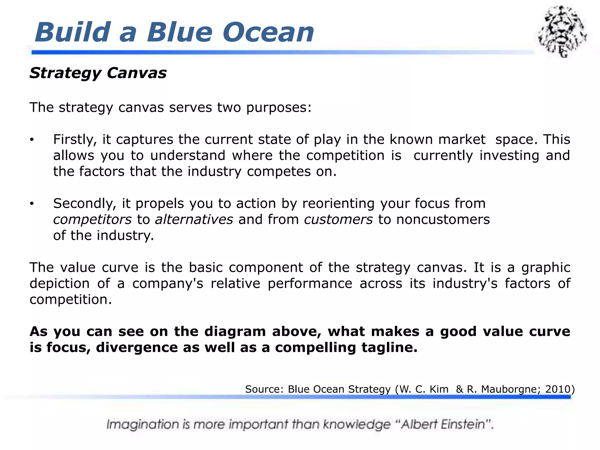 Build a Blue OceanStrategyCanvasThe strategy canvas serves two purposes:Firstly, it captures the current state of play in the known market  space. This allows you to understand where the competition is  currently investing and the factors that the industry competes on.