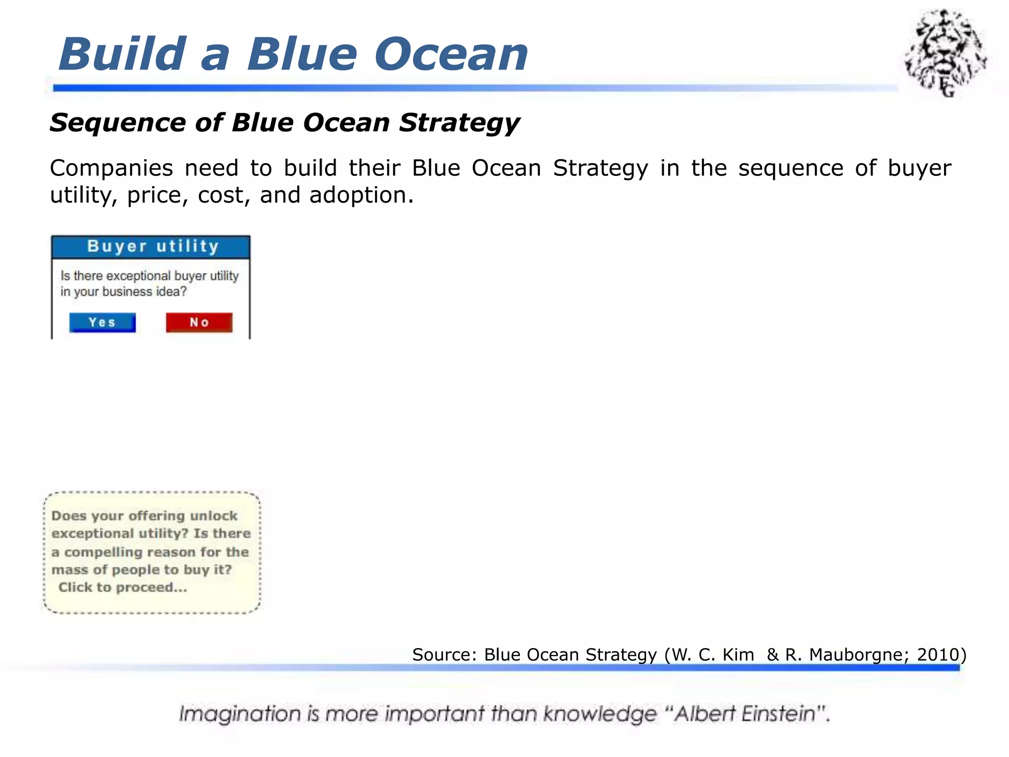 Build a Blue Ocean3 Tiers of NoncustomersTypically, to grow their share of a market, companies strive to retain and expand existing customers. This often leads to finer segmentation and greater tailoring of offerings to better meet customer preferences.To maximize the size of their blue oceans, companies need to take a reverse course. Instead of concentrating on customers, they need to look to noncustomers. And instead of focusing on customer differences, they need to build on powerful commonalities in what buyers value. That allows companies to reach beyond existing demand to unlock a new mass of customers that did not exist before. Although the universeof noncustomers typically offers big blue ocean opportunities, few companies have keen insight into who noncustomers are and how to unlock them. Source: Blue Ocean Strategy (W. C. Kim  & R. Mauborgne; 2010)