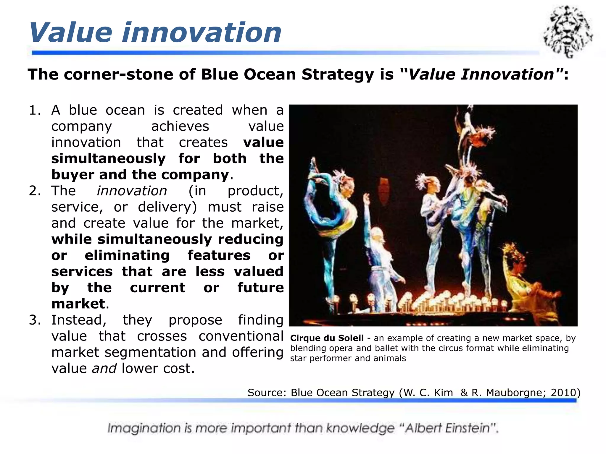 Value innovationThe corner-stone of Blue Ocean Strategy is “Value Innovation":A blue ocean is created when a company achieves value innovation that creates value simultaneously for both the buyer and the company. The innovation (in product, service, or delivery) must raise and create value for the market, while simultaneously reducing or eliminating features or services that are less valued by the current or future market. Instead, they propose finding value that crosses conventional market segmentation and offering value and lower cost.Cirque du Soleil - an example of creating a new market space, by blending opera and ballet with the circus format while eliminating star performer and animalsSource: Blue Ocean Strategy (W. C. Kim  & R. Mauborgne; 2010)