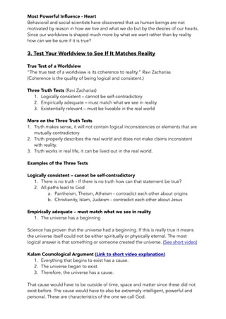 Most Powerful Influence - Heart 
Behavioral and social scientists have discovered that us human beings are not 
motivated by reason in how we live and what we do but by the desires of our hearts. 
Since our worldview is shaped much more by what we want rather than by reality 
how can we be sure if it is true? 
3. Test Your Worldview to See If It Matches Reality 
True Test of a Worldview 
“The true test of a worldview is its coherence to reality.” Ravi Zacharias 
(Coherence is the quality of being logical and consistent.) 
Three Truth Tests (Ravi Zacharias) 
1. Logically consistent – cannot be self-contradictory 
2. Empirically adequate – must match what we see in reality 
3. Existentially relevant – must be liveable in the real world 
More on the Three Truth Tests 
1. Truth makes sense, it will not contain logical inconsistencies or elements that are 
mutually contradictory 
2. Truth properly describes the real world and does not make claims inconsistent 
with reality. 
3. Truth works in real life, it can be lived out in the real world. 
Examples of the Three Tests 
Logically consistent – cannot be self-contradictory 
1. There is no truth - If there is no truth how can that statement be true? 
2. All paths lead to God 
a. Pantheism, Theism, Atheism - contradict each other about origins 
b. Christianity, Islam, Judaism - contradict each other about Jesus 
Empirically adequate – must match what we see in reality 
1. The universe has a beginning 
Science has proven that the universe had a beginning. If this is really true it means 
the universe itself could not be either spiritually or physically eternal. The most 
logical answer is that something or someone created the universe. (See short video) 
Kalam Cosmological Argument (Link to short video explanation) 
1. Everything that begins to exist has a cause. 
2. The universe began to exist. 
3. Therefore, the universe has a cause. 
That cause would have to be outside of time, space and matter since these did not 
exist before. The cause would have to also be extremely intelligent, powerful and 
personal. These are characteristics of the one we call God. 
 