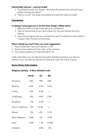 Existentially relevant – must be livable 
1. The physical world is an illusion - Do those who believe this look both ways 
before crossing the street? 
2. There is no evil - Do those who believe this lock their doors at night? 
Conclusion 
In closing I encourage you to do the three things I talked about: 
1. Make the effort to really know what your worldview is 
2. Take an honest look at your heart reasons for why you believe what you 
believe 
3. Have the courage to test your worldview to see if it matches up with reality. If 
it doesn’t then find the one that does. 
Where should you start? Here are some suggestions: 
1. Pray to God even if you don’t believe in Him 
2. Examine the evidence for the origin of the universe 
3. If you have questions or need help talk to me 
Lastly, remember, you can take the blue pill and believe whatever you want to 
believe or you can take the red pill and search for truth, the choice is yours. 
Some Extra Information 
Religious Identity - A More Detailed Look 
World US RO 
Christians 33% 78% 93% 
Muslims 23% 0.6% 0.3% 
Hindus 15% 0.4% — 
Unaffiliated 14% >14% 0.9% 
Buddhists 7% 0.7% — 
Folk or Traditional 6% <0.3% — 
Atheist 2% >2% 0.1% 
Other Religions 0.8% 1% 0.4% 
Jews 0.2% 1.7% 0.02% 
Unknown 0.8% 6% 
 