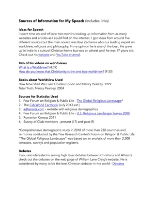Sources of Information for My Speech (includes links) 
Ideas for Speech 
I spent time on and off over two months looking up information from as many 
websites and articles as I could find on the internet. I got ideas from around five 
different sources but the main source was Ravi Zacharias who is a leading expert on 
worldview, religions and philosophy. In my opinion he is one of the best. He grew 
up in India in a cultural Christian home but was an atheist until he was 17 years old. 
Check out his website and YouTube channel. 
Two of his videos on worldviews 
What is a Worldview? (4:39) 
How do you know that Christianity is the one true worldview? (9:30) 
Books about Worldview Used 
How Now Shall We Live? Charles Colson and Nancy Pearcey, 1999 
Total Truth, Nancy Pearcey, 2004 
Sources for Statistics Used 
1. Pew Forum on Religion & Public Life - The Global Religious Landscape* 
2. The CIA World Factbook (July 2013 est.) 
3. adherents.com - website with religious demographics 
4. Pew Forum on Religion & Public Life - U.S. Religious Landscape Survey 2008 
5. Romanian Census 2011 
6. Survey of Club members - present (17) and past (9) 
*Comprehensive demographic study in 2010 of more than 230 countries and 
territories conducted by the Pew Research Center’s Forum on Religion & Public Life. 
“The Global Religious Landscape” was based on an analysis of more than 2,500 
censuses, surveys and population registers. 
Debates 
If you are interested in seeing high level debates between Christians and Atheists 
check out the debates on the web page of William Lane Craig’s website. He is 
considered by many to be the best Christian debater in the world - Debates 
