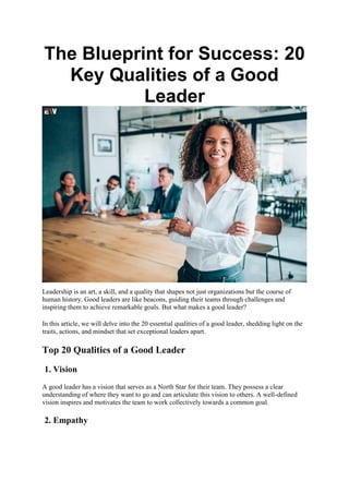 The Blueprint for Success: 20
Key Qualities of a Good
Leader
Leadership is an art, a skill, and a quality that shapes not just organizations but the course of
human history. Good leaders are like beacons, guiding their teams through challenges and
inspiring them to achieve remarkable goals. But what makes a good leader?
In this article, we will delve into the 20 essential qualities of a good leader, shedding light on the
traits, actions, and mindset that set exceptional leaders apart.
Top 20 Qualities of a Good Leader
1. Vision
A good leader has a vision that serves as a North Star for their team. They possess a clear
understanding of where they want to go and can articulate this vision to others. A well-defined
vision inspires and motivates the team to work collectively towards a common goal.
2. Empathy
 