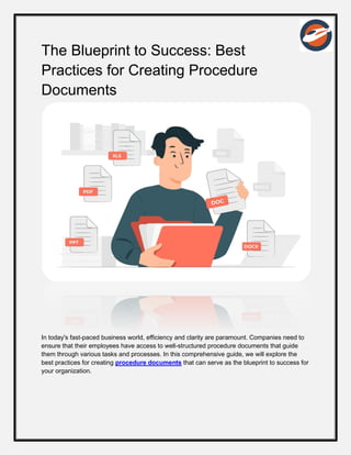 The Blueprint to Success: Best
Practices for Creating Procedure
Documents
In today's fast-paced business world, efficiency and clarity are paramount. Companies need to
ensure that their employees have access to well-structured procedure documents that guide
them through various tasks and processes. In this comprehensive guide, we will explore the
best practices for creating procedure documents that can serve as the blueprint to success for
your organization.
 