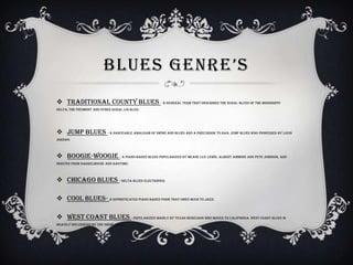 BLUES GENRE’S
 Traditional county blues - A general term that describes the rural blues of the Mississippi
Delta, the Piedmont and other rural locales;
 Jump blues - A danceable amalgam of swing and blues and a precursor to R&B. Jump blues was pioneered by Louis
Jordan;
 Boogie-woogie - A piano-based blues popularized by Meade Lux Lewis, Albert Ammons and Pete Johnson, and
derived from barrelhouse and ragtime;
 Chicago blues - Delta blues electrified;
 Cool blues- A sophisticated piano-based form that owes much to jazz;
 West Coast blues - Popularized mainly by Texas musicians who moved to California. West Coast blues is
heavily influenced by the swing beat.
 