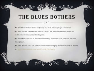 THE BLUES BOTHERS
 The Blues Bothers started on January 17, 1976, Saturday Night Live sketch.
 They became a well known band in America and started to leak their music and
sketches to others country's like England.
 Their Film came out in the 80s and from they have came to be known as the main
blues players.
 John Belushi And Dan Aykroyd are the names that play the blues brothers in the film.
 http://www.youtube.com/watch?v=EHV0zs0kVGg
 