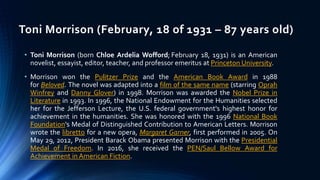 Toni Morrison (February, 18 of 1931 – 87 years old)
• Toni Morrison (born Chloe Ardelia Wofford; February 18, 1931) is an American
novelist, essayist, editor, teacher, and professor emeritus at Princeton University.
• Morrison won the Pulitzer Prize and the American Book Award in 1988
for Beloved. The novel was adapted into a film of the same name (starring Oprah
Winfrey and Danny Glover) in 1998. Morrison was awarded the Nobel Prize in
Literature in 1993. In 1996, the National Endowment for the Humanities selected
her for the Jefferson Lecture, the U.S. federal government's highest honor for
achievement in the humanities. She was honored with the 1996 National Book
Foundation's Medal of Distinguished Contribution to American Letters. Morrison
wrote the libretto for a new opera, Margaret Garner, first performed in 2005. On
May 29, 2012, President Barack Obama presented Morrison with the Presidential
Medal of Freedom. In 2016, she received the PEN/Saul Bellow Award for
Achievement in American Fiction.
 