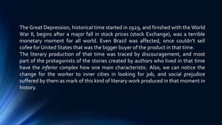 The Great Depression, historical time started in 1929, and finished with the World
War II, begins after a major fall in stock prices (stock Exchange), was a terrible
monetary moment for all world. Even Brazil was affected, once couldn’t sell
cofee for United States that was the bigger buyer of the product in that time.
The literary production of that time was traced by discouragement, and most
part of the protagonists of the stories created by authors who lived in that time
have the inferior complex how one main characteristic. Also, we can notice the
change for the worker to inner cities in looking for job, and social prejudice
suffered by them as mark of this kind of literary work produced in that moment in
history.
 