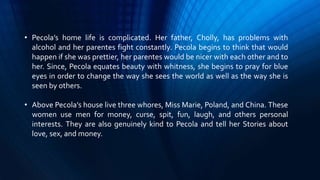 • Pecola’s home life is complicated. Her father, Cholly, has problems with
alcohol and her parentes fight constantly. Pecola begins to think that would
happen if she was prettier, her parentes would be nicer with each other and to
her. Since, Pecola equates beauty with whitness, she begins to pray for blue
eyes in order to change the way she sees the world as well as the way she is
seen by others.
• Above Pecola’s house live three whores, Miss Marie, Poland, and China. These
women use men for money, curse, spit, fun, laugh, and others personal
interests. They are also genuinely kind to Pecola and tell her Stories about
love, sex, and money.
 