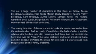 • The are a huge number of characters in this story, as follow: Pecola
Breedlove, Claudia MacTeer, Frieda Mcteer, Chally Breedlove, Pauline “Polly”
Breedlove, Sam Bredlove, Auntie Simmy, Samson Fuller, The Fishers,
Geraldine, Louis Junior, Maginot Line, Rosemary Villanucci, Mr. Yacobowski,
Maureen Peal, Elihue MicahWithcomb.
• The mainly intention of the author was to make the readers remember how
the racism is a hurt feel. Acctualy, it’s really hurt the feels of others, and the
relation with the dark color skin meaning a bad thing. And the possibility to
have blue eyes can “repair” the social problems and social prejudices that a
dark skin brings. For Pecola, the desire for blue eyes is a way to scape from
this prejudice and her family problems.
 