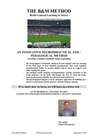 THE B&M METHOD
Brain Centred Learning in Soccer

AN INNOVATIVE NEURODIDACTICAL AND –
PEDAGOGICAL METHOD
covering a modern football vision regarding
-

-

-

the social impact of football: children do not compete only for winning
in the first stage of their football development: they work together
(synchronized drills) to become skilled and to learn to respect each
other during the game
the medical sound training accompaniment: paying attention to the
brain influence on the body will change the way we train the body:
more performance stability in a physical and mental way
the psychological impact: a more adequate approach of building up a
player’s self-esteem and the players’ mutual relation capacity

If we know how we learn, we will learn in a better way
UP TO 500.000 BALL TOUCHES YEARLY
83 MINUTES AND 30 SECONDS KINESTHETIC CAPACITY TRAINING

The author
Michel Bruyninckx

The B&M Method

Michel Bruyninckx

September 2009

 
