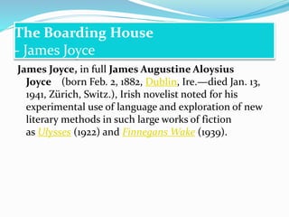 The Boarding House
- James Joyce
James Joyce, in full James Augustine Aloysius
Joyce (born Feb. 2, 1882, Dublin, Ire.—died Jan. 13,
1941, Zürich, Switz.), Irish novelist noted for his
experimental use of language and exploration of new
literary methods in such large works of fiction
as Ulysses (1922) and Finnegans Wake (1939).
 