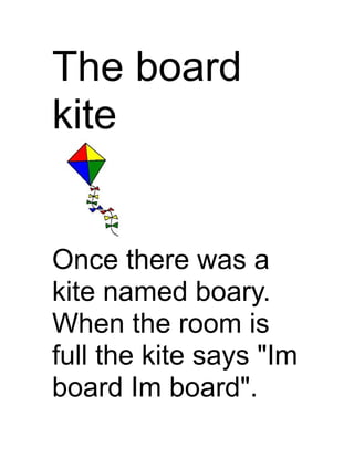 The board
kite


Once there was a
kite named boary.
When the room is
full the kite says "Im
board Im board".
 