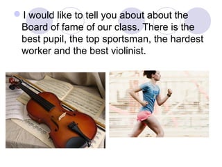 I would like to tell you about about the
Board of fame of our class. There is the
best pupil, the top sportsman, the hard...