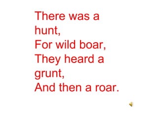 There was a hunt, For wild boar, They heard a grunt, And then a roar. 