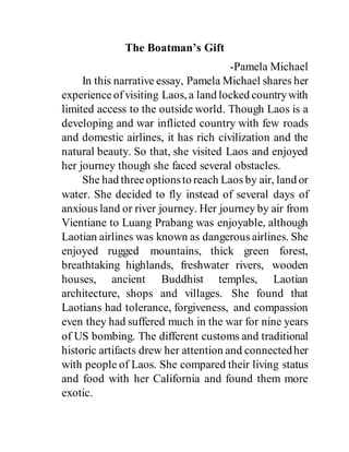 The Boatman’s Gift
-Pamela Michael
In this narrative essay, Pamela Michael shares her
experienceofvisiting Laos, a land locked countrywith
limited access to the outside world. Though Laos is a
developing and war inflicted country with few roads
and domestic airlines, it has rich civilization and the
natural beauty. So that, she visited Laos and enjoyed
her journey though she faced several obstacles.
She had threeoptionsto reach Laos by air, land or
water. She decided to fly instead of several days of
anxious land or river journey. Her journey by air from
Vientiane to Luang Prabang was enjoyable, although
Laotian airlines was known as dangerous airlines. She
enjoyed rugged mountains, thick green forest,
breathtaking highlands, freshwater rivers, wooden
houses, ancient Buddhist temples, Laotian
architecture, shops and villages. She found that
Laotians had tolerance, forgiveness, and compassion
even they had suffered much in the war for nine years
of US bombing. The different customs and traditional
historic artifacts drew her attention and connectedher
with people of Laos. She compared their living status
and food with her California and found them more
exotic.
 