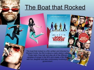The Boat that Rocked The boat that rocked is a film written and directed by Richard Curtis, the film is about a radio station called Pirate radio, they talk and play all of the different varieties of songs in the 60’s and create a film filled with fun, laughter and also controversy involving the government. 