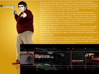 •   In the start of the opening, there is a lot of slow/ normal paced editing showing
              everyday family life, possibly reflecting back on the parents being boring compared to

Editing       when listening to radio. Although, this then picks up into more fast paced editing when
              James turns on the radio and the Count appears. This helps to match the pace of the
              background music and creates a higher interest in the film.
          •   During the time the boy is seen going to bed, there is an ellipsis between when he
              closes his room door and lying awake in bed, waiting for his parents to go to bed. By
              cutting to him waiting for his parent to go to bed, it shows that some time has passed
              and that he has been waiting a while. In addition, by waiting for his parents to go to
              bed, it tells us that he shouldn’t be listening, or doesn’t want his parents to hear him
              listening to radio. This could be hinting that the film may be a comedy/ feel-good
              film, as it show a light approach to the child being secretive.
          •   In addition, during the title montage, the clips have been edited to have a radio effect.
              The length of the clips follow the pace of the music (“All day and all of the night” by
              the Kinks), again creating interest in the in the film. The radio dial effect after just
              seeing the Count broadcasting, also makes it obvious that the film is centred around a
              specific radio station.
          •   During this montage , radio affect, there is a use of split screens to show people
              dancing and enjoying the music around Britain. By doing this, it show that many people
              all around Britain enjoy listening to pirate radio and their music, creating a sense of
              how popular pirate radio was during this time period.
 