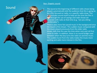 Non- Diagetic sound:

Sound   •   The sound at the beginning of different radio shows being
            played, automatically tells the audience that this is going to
            be a film focused on radio, or a specific radio show. This
            also includes sound motif to help set the time the film is
            set, through the use of sayings and radio shows we
            associate with radio at that time (e.g. “are you sitting
            comfortably”).
        •   There is also more fast paced music in the background once
            the Count is first shown. This sudden music compared with
            the music played previously from the older radio
            shows, tells that this was the time when rock and roll first
            came to radio. In addition, there is no sound bridge used
            between when the boy turns the radio on and the music.
            This sudden burst from the radio makes the music more
            exciting and adds more interest in the film.
 