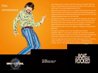 •   By introducing the studios of the film (Universal studios/ Working
Film              title), it may already provide interest in the film, as the studios are
                  well known for producing good quality films.
conventions   •   Before the scene begins, there is a textual introduction into the film.
                  This intro tells us the setting ,the backstory of rock being played on
                  radio and that people preferred pirate radio stations due to no other
                  stations playing enough rock during 1966.
              •   During the montage of music throughout the opening, the names of
                  the main actors in the film are shown, along with the name of the
                  film at the end. These could both hint on the genre of the film as
                  some the actors featured in the film are known for comedy
                  films, and the name of the film suggests it might be a comedy/feel-
                  good film.
              •   During the opening, there is not actually much humour
                  involved, which is unusual for a comedy film. This means that the
                  intro is to purely gain interest in the film and introduce comedy later
                  in the film, making the film seem more like a feel- good film.
              •   From the opening, conventions of film openings met are: titles (e.g.
                  studio, film title, main actors/ key cast etc.), establishment of
                  setting, music to set mood, genre and gains interest in the film.
 