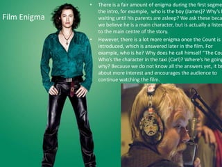 •   There is a fair amount of enigma during the first segme
                  the intro, for example, who is the boy (James)? Why’s h
Film Enigma       waiting until his parents are asleep? We ask these beca
                  we believe he is a main character, but is actually a listen
                  to the main centre of the story.
              •   However, there is a lot more enigma once the Count is
                  introduced, which is answered later in the film. For
                  example, who is he? Why does he call himself “The Cou
                  Who’s the character in the taxi (Carl)? Where’s he going
                  why? Because we do not know all the answers yet, it br
                  about more interest and encourages the audience to
                  continue watching the film.
 