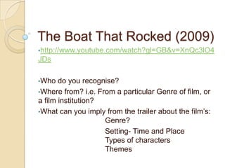 The Boat That Rocked (2009)
•http://www.youtube.com/watch?gl=GB&v=XnQc3lO4
JDs

•Who   do you recognise?
•Where from? i.e. From a particular Genre of film, or
a film institution?
•What can you imply from the trailer about the film’s:
                    Genre?
                    Setting- Time and Place
                    Types of characters
                    Themes
 