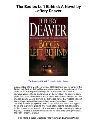 The Bodies Left Behind: A Novel by
Jeffery Deaver
The Bodies Left Behind: A Novel by Jeffery Deaver
Amazon Best of the Month, November 2008: Nothing is as it seems in The
Bodies Left Behind, Jeffrey Deavers quintessential cant-put-it-down thriller
about an off-duty cop who investigates an aborted 911 call from a
secluded vacation home and ends up on the run. From the opening scene
(thatll keep even the bravest of you at home with the doors locked and the
shades drawn), Deaver delivers a clever page-turner that reads like one of
his tightly plotted and fast-paced short stories (fans should check out
Twisted). Endlessly surprising (there is more than one jaw-dropping plot
twist) and supremely gripping (two hours after cracking this stand-alone
thriller, I came up for air and took a moment to shake the cramp out of my
fingers), The Bodies Left Behind is one of the most entertaining thrillers of
the year. --Daphne Durham
For More 5 Star Customer Reviews and Lowest Price:
 