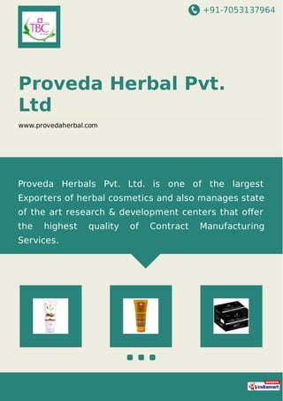 +91-7053137964
Proveda Herbal Pvt.
Ltd
www.provedaherbal.com
Proveda Herbals Pvt. Ltd. is one of the largest
Exporters of herbal cosmetics and also manages state
of the art research & development centers that oﬀer
the highest quality of Contract Manufacturing
Services.
 