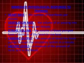 IMMEDIATE PHYSIOLOGICAL RESPONSES TO
TRAINING
• HEART RATE – the number of heartbeats per
minute.
• VENTILATION RATE – the volume of air passing into
and out of the lungs per minute.
• STROKE VOLUME – the volume of blood pumped
from a ventricle of the heart in one beat.
• CARDIAC OUTPUT – the amount of blood the heart
pumps through the circulatory system in a minute.
• LACTATE LEVELS – a measure of the amount of
lactic acid in the blood.
 