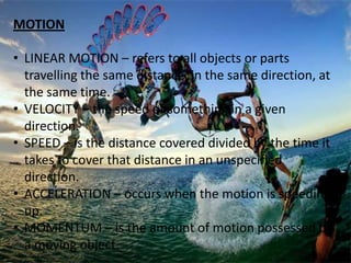 MOTION
• LINEAR MOTION – refers to all objects or parts
travelling the same distance, in the same direction, at
the same time.
• VELOCITY – the speed of something in a given
direction.
• SPEED – is the distance covered divided by the time it
takes to cover that distance in an unspecified
direction.
• ACCELERATION – occurs when the motion is speeding
up.
• MOMENTUM – is the amount of motion possessed by
a moving object.
 