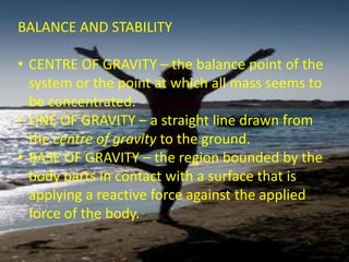 BALANCE AND STABILITY
• CENTRE OF GRAVITY – the balance point of the
system or the point at which all mass seems to
be concentrated.
• LINE OF GRAVITY – a straight line drawn from
the centre of gravity to the ground.
• BASE OF GRAVITY – the region bounded by the
body parts in contact with a surface that is
applying a reactive force against the applied
force of the body.
 