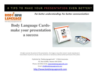 For better understanding! For better communication!




Body Language Cards-
make your presentation
      a success



      All rights reserved. No portion of this presentation , the images or any other content may be reproduced or
     transmitted in any form or by any means, electronic or mechanical, without written permission of the author.


                          Published by “BodyLanguageCards” - D Rolls Associates
                                   P.O. Box 610081, Newton MA 02461
                           Phone: (617)916-5210, www.bodylanguagecards.com
                                   Email: info@bodylanguagecards.com

                             http://www.bodylanguagecards.com
 