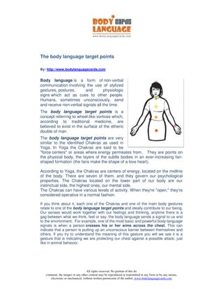 The body language target points

By: http://www.bodylanguagecards.com


Body language is a form of non-verbal
communication involving the use of stylized
gestures, postures,      and        physiologic
signs which act as cues to other people.
Humans, sometimes unconsciously, send
and receive non-verbal signals all the time.
The body language target points is a
concept referring to wheel-like vortices which,
according to traditional medicine, are
believed to exist in the surface of the etheric
double of man.
The body language target points are very
similar to the identified Chakras as used in
Yoga. In Yoga the Chakras are said to be
quot;force centersquot; or areas where energy permeates from. They are points on
the physical body, the layers of the subtle bodies in an ever-increasing fan-
shaped formation (the fans make the shape of a love heart).

According to Yoga, the Chakras are centers of energy, located on the midline
of the body. There are seven of them, and they govern our psychological
properties. The Chakras located on the lower part of our body are our
instinctual side, the highest ones, our mental side.
The Chakras can have various levels of activity. When they're quot;open,quot; they're
considered operative in a normal fashion.

If you think about it, each one of the Chakras and one of the main body gestures
relate to one of the body language target points and ideally contribute to our being.
Our senses would work together with our feelings and thinking, anytime there is a
gag between what we think, feel or say, the body language sends a signal to us and
to the environment. For example, one of the most basic and powerful body-language
signals is when a person crosses his or her arms across the chest. This can
indicate that a person is putting up an unconscious barrier between themselves and
others. If you try to understand the meaning of this gesture you will we see it is a
gesture that is indicating we are protecting our chest against a possible attack, just
like in animal behavior.




                                  All rights reserved. No portion of this do
   comment, the images or any other content may be reproduced or transmitted in any form or by any means,
      electronic or mechanical, without written permission of the author. www.bodylanguagecards.com
 