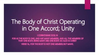 The Body of Christ Operating
in One Accord; Unity
I CORINTHIANS 12:12; 14
FOR AS THE BODY IS ONE, AND HAT MANY MEMBERS, AND ALL THE MEMBERS OF
THAT ONE BODY, BEING MANY ARE ONE BODY; SO ALSO IS CHRIST
VERSE 14,. FOR THE BODY IS NOT ONE MEMBER; BUT MANY..
 