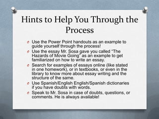 Hints to Help You Through the
           Process
 O Use the Power Point handouts as an example to
     guide yourself through the process!
 O   Use the essay Mr. Sosa gave you called “The
     Hazards of Movie Going” as an example to get
     familiarized on how to write an essay.
 O   Search for examples of essays online (like stated
     in one homework), or in textbooks, or even in the
     library to know more about essay writing and the
     structure of the same.
 O   Use Spanish/English English/Spanish dictionaries
     if you have doubts with words.
 O   Speak to Mr. Sosa in case of doubts, questions, or
     comments. He is always available!
 
