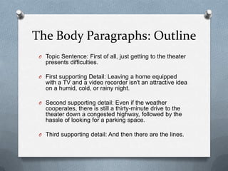 The Body Paragraphs: Outline
 O Topic Sentence: First of all, just getting to the theater
   presents difficulties.

 O First supporting Detail: Leaving a home equipped
   with a TV and a video recorder isn't an attractive idea
   on a humid, cold, or rainy night.

 O Second supporting detail: Even if the weather
   cooperates, there is still a thirty-minute drive to the
   theater down a congested highway, followed by the
   hassle of looking for a parking space.

 O Third supporting detail: And then there are the lines.
 