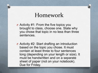Homework
O Activity #1: From the five topics you
  brought to class, choose one. State why
  you chose that topic in no less than three
  sentences.

O Activity #2: Start drafting an introduction
  based on the topic you chose. It must
  contain at least three to four sentences
  long (depending on your length or size). It
  must be handwritten and on a separate
  sheet of paper (not on your notebook).
  Due for Friday.
 