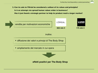 The Body Shop: Social Responsibility or sustained greenwashing?
2. Can its sale to l’Oréal be considered a sellout of its values and principles?
Is it an attempt «to spread human values wider in business»?
Has it just found a strategic partner to help its product reach a larger market?
vendita per motivazioni economiche
652 mln £ 175 mln £
★ diffusione dei valori e principi di The Body Shop
★ ampliamento del mercato in cui opera
effetti positivi per The Body Shop
inoltre:
 