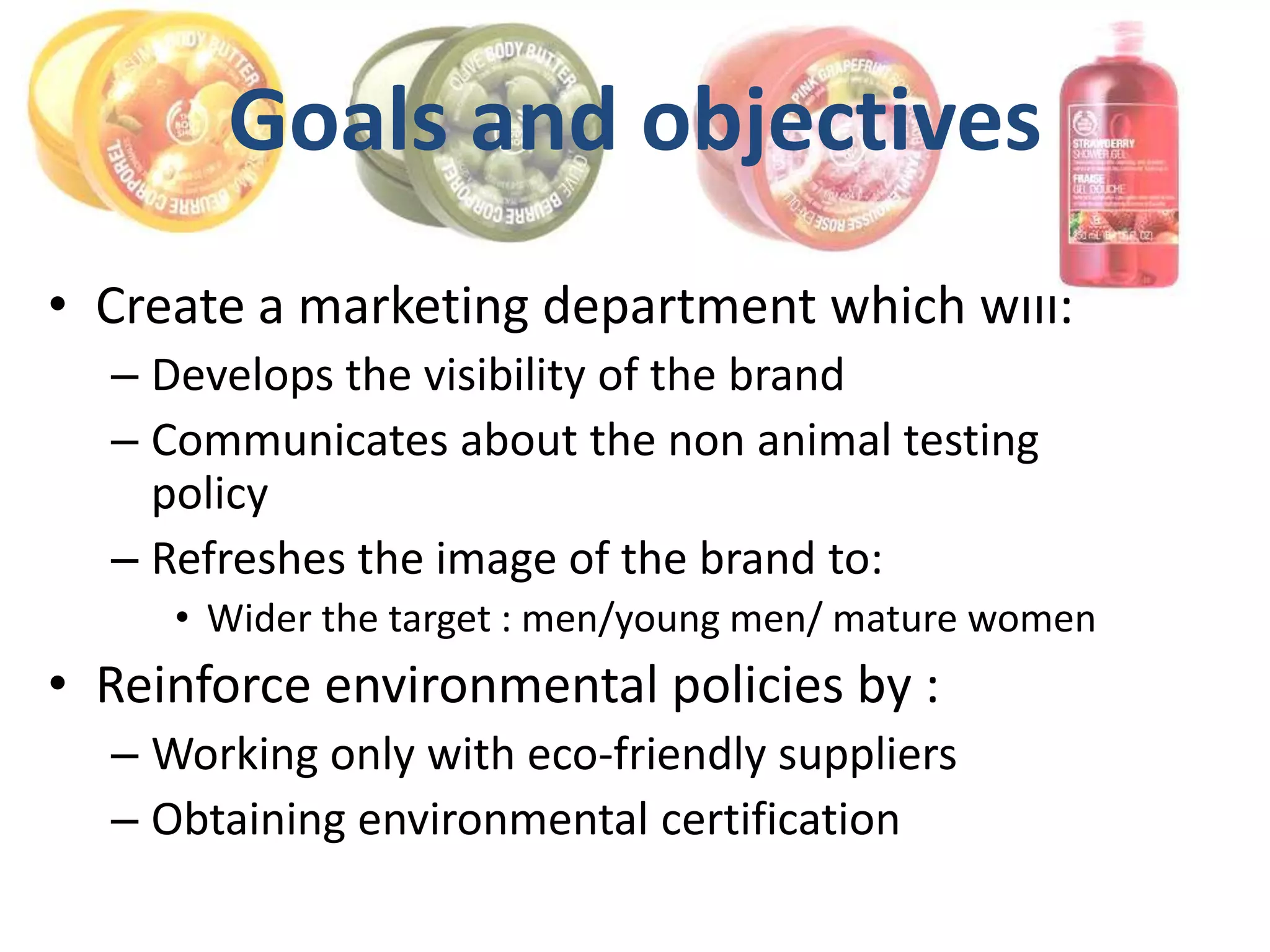 Goals and objectives
• Create a marketing department which will:
  – Develops the visibility of the brand
  – Communicates about the non animal testing
    policy
  – Refreshes the image of the brand to:
     • Wider the target : men/young men/ mature women
• Reinforce environmental policies by :
  – Working only with eco-friendly suppliers
  – Obtaining environmental certification
 