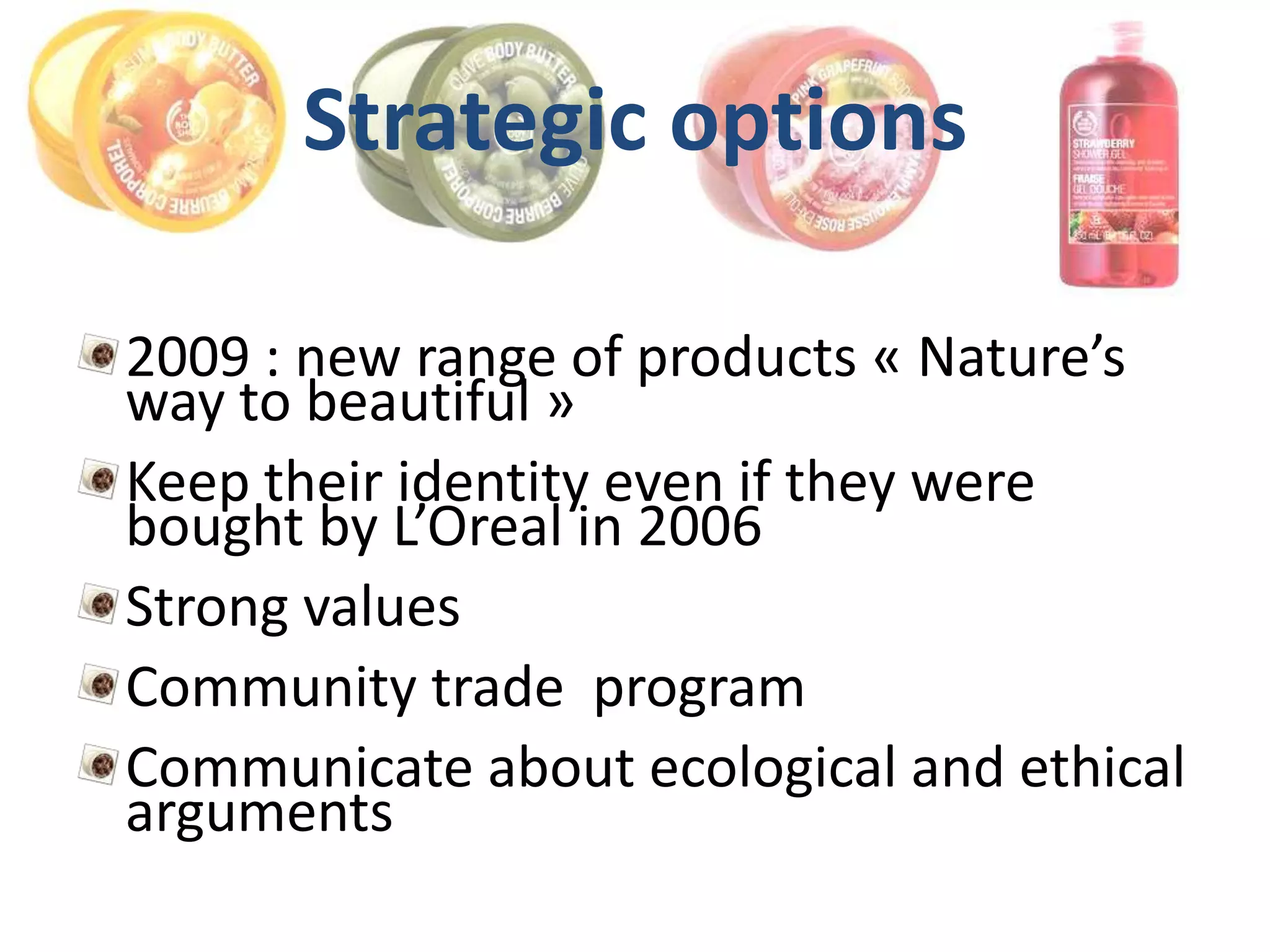 Strategic options

2009 : new range of products « Nature’s
way to beautiful »
Keep their identity even if they were
bought by L’Oreal in 2006
Strong values
Community trade program
Communicate about ecological and ethical
arguments
 