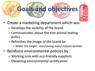 Goals and objectives
• Create a marketing department which will:
  – Develops the visibility of the brand
  – Communicates about the non animal testing
    policy
  – Refreshes the image of the brand to:
     • Wider the target : men/young men/ mature women
• Reinforce environmental policies by :
  – Working only with eco-friendly suppliers
  – Obtaining environmental certification
 