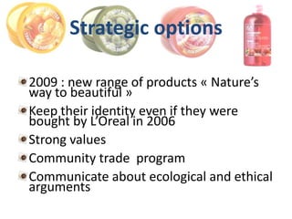Strategic options

2009 : new range of products « Nature’s
way to beautiful »
Keep their identity even if they were
bought by L’Oreal in 2006
Strong values
Community trade program
Communicate about ecological and ethical
arguments
 