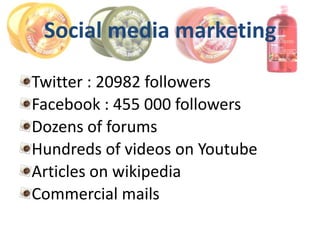 Social media marketing

Twitter : 20982 followers
Facebook : 455 000 followers
Dozens of forums
Hundreds of videos on Youtube
Articles on wikipedia
Commercial mails
 